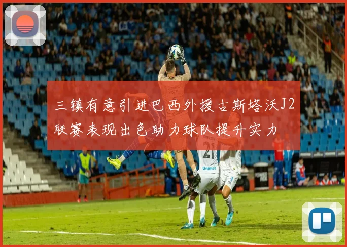 三镇有意引进巴西外援古斯塔沃J2联赛表现出色助力球队提升实力