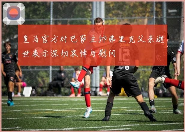 皇马官方对巴萨主帅弗里克父亲逝世表示深切哀悼与慰问