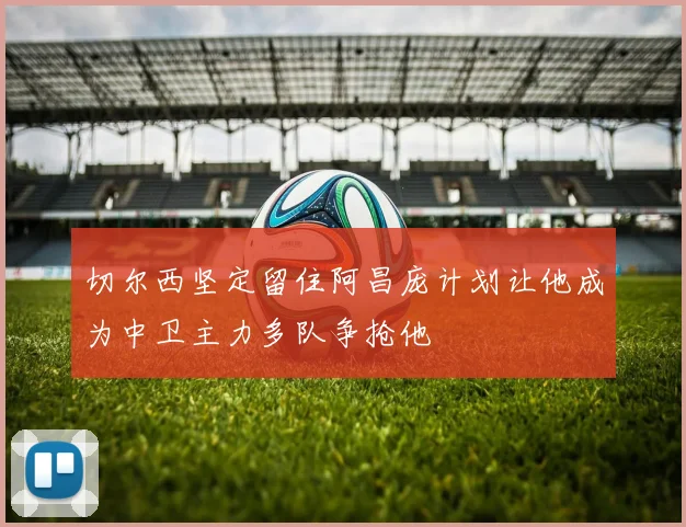 切尔西坚定留住阿昌庞计划让他成为中卫主力多队争抢他