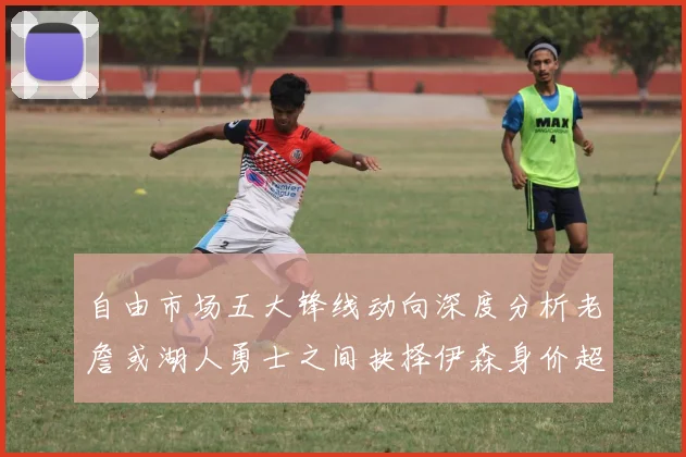 自由市场五大锋线动向深度分析老詹或湖人勇士之间抉择伊森身价超2000万
