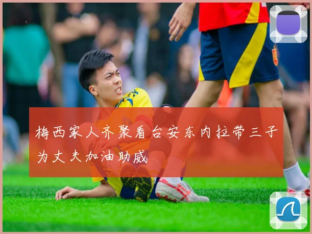 梅西家人齐聚看台安东内拉带三子为丈夫加油助威
