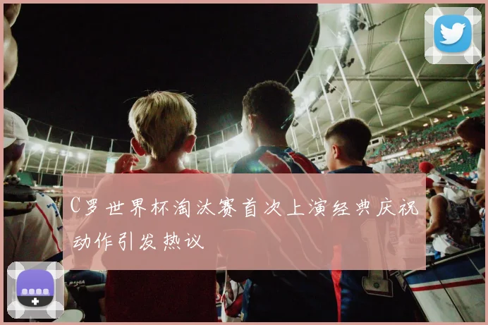 C罗世界杯淘汰赛首次上演经典庆祝动作引发热议