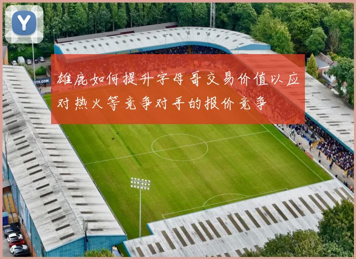 雄鹿如何提升字母哥交易价值以应对热火等竞争对手的报价竞争