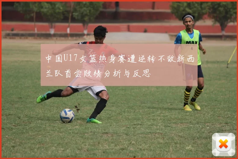 中国U17女篮热身赛遭逆转不敌新西兰队首尝败绩分析与反思
