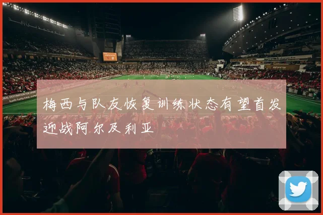 梅西与队友恢复训练状态有望首发迎战阿尔及利亚