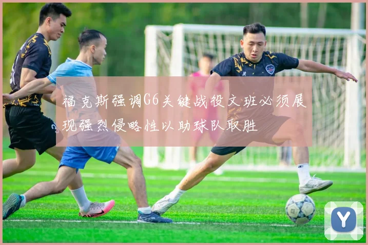 福克斯强调G6关键战役文班必须展现强烈侵略性以助球队取胜