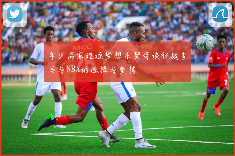 年少离家追逐梦想东契奇谈征战皇马与NBA的选择与坚持