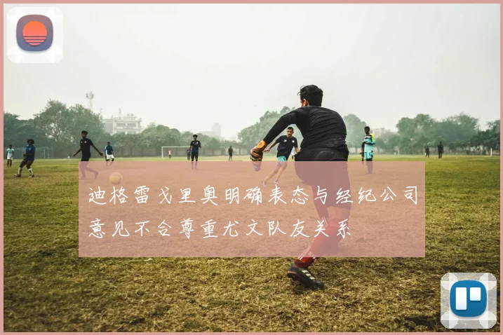 迪格雷戈里奥明确表态与经纪公司意见不合尊重尤文队友关系