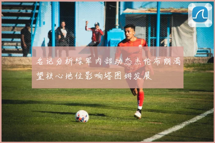 名记分析绿军内部动态杰伦布朗渴望核心地位影响塔图姆发展