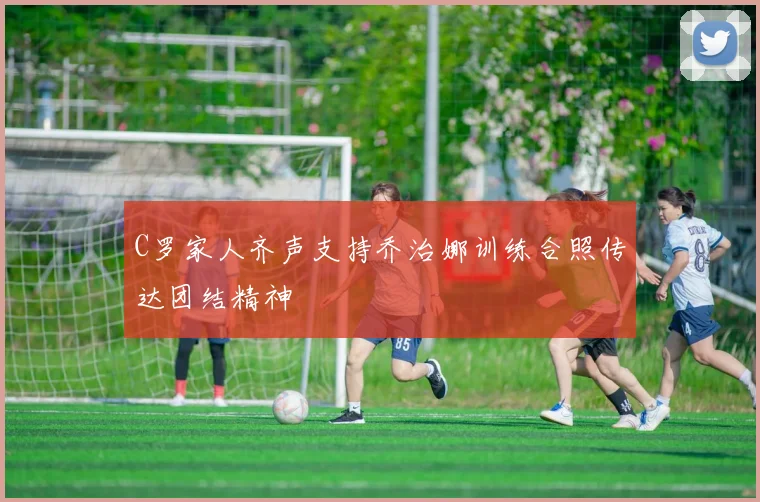 C罗家人齐声支持乔治娜训练合照传达团结精神