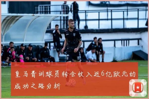 皇马青训球员转会收入近6亿欧元的成功之路分析
