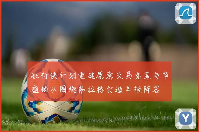 独行侠计划重建愿意交易克莱与华盛顿以围绕弗拉格打造年轻阵容