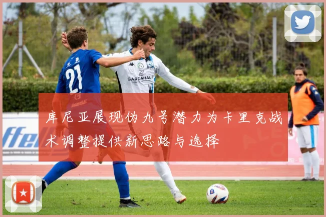 库尼亚展现伪九号潜力为卡里克战术调整提供新思路与选择