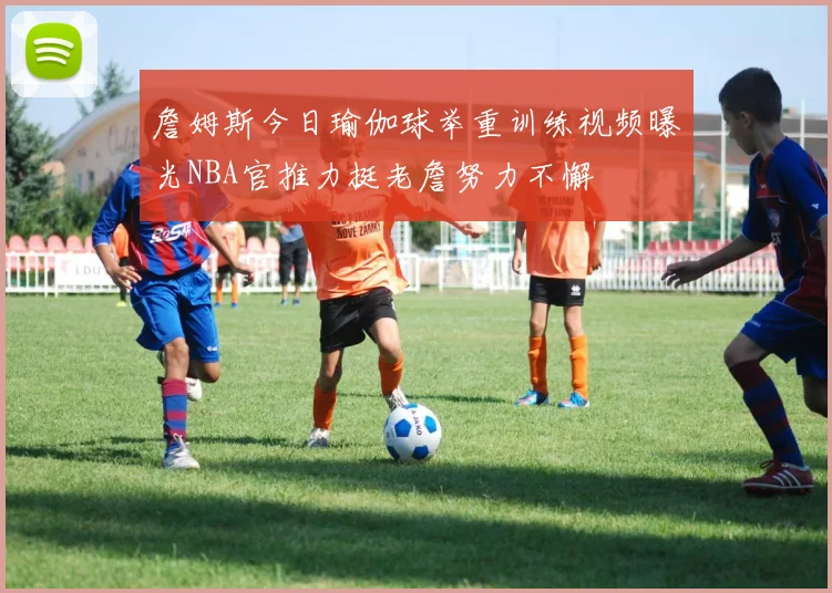 詹姆斯今日瑜伽球举重训练视频曝光NBA官推力挺老詹努力不懈