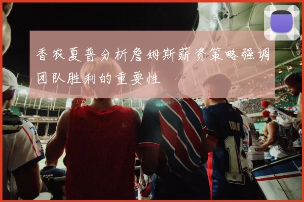 香农夏普分析詹姆斯薪资策略强调团队胜利的重要性