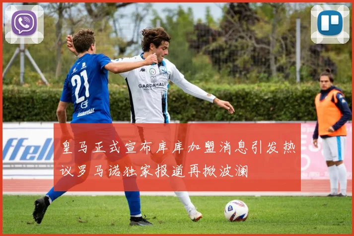 皇马正式宣布库库加盟消息引发热议罗马诺独家报道再掀波澜