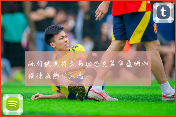 独行侠老将交易动态克莱华盛顿加福德成热门人选