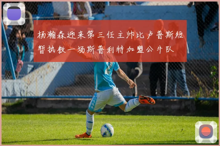 杨瀚森迎来第三任主帅比卢普斯短暂执教一场斯普利特加盟公牛队